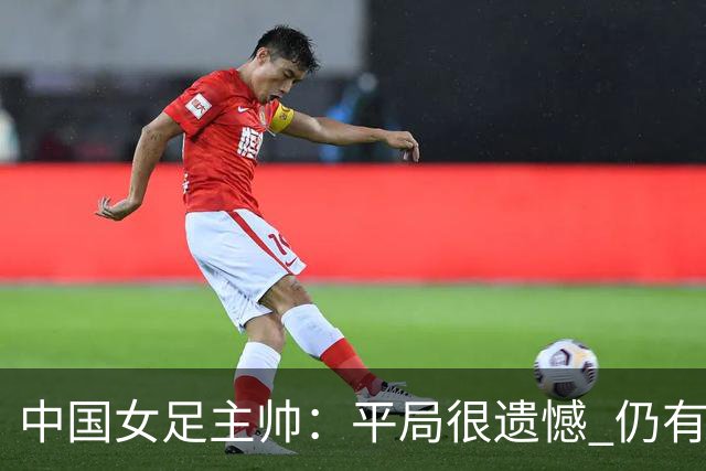中国女足主帅：平局很遗憾 仍有信心以小组头名出线